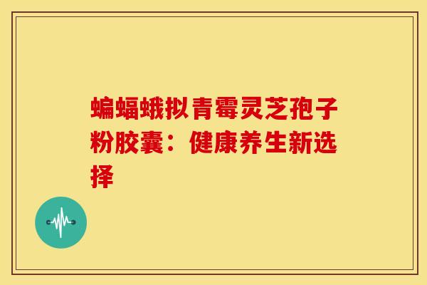 蝙蝠蛾拟青霉灵芝孢子粉胶囊：健康养生新选择