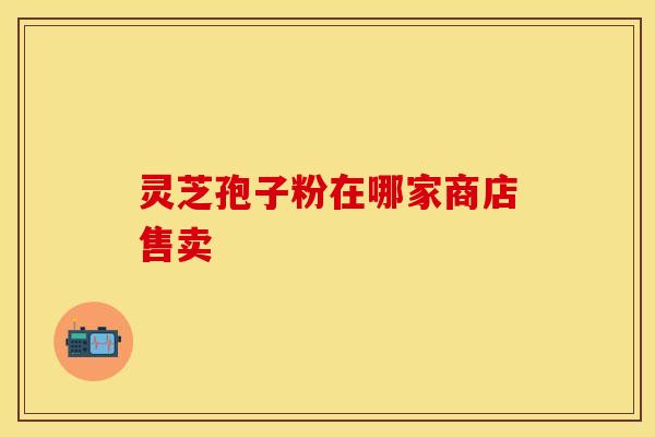 灵芝孢子粉在哪家商店售卖