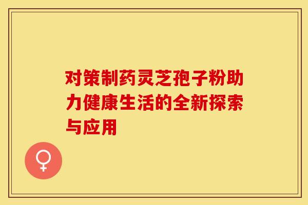 对策制药灵芝孢子粉助力健康生活的全新探索与应用