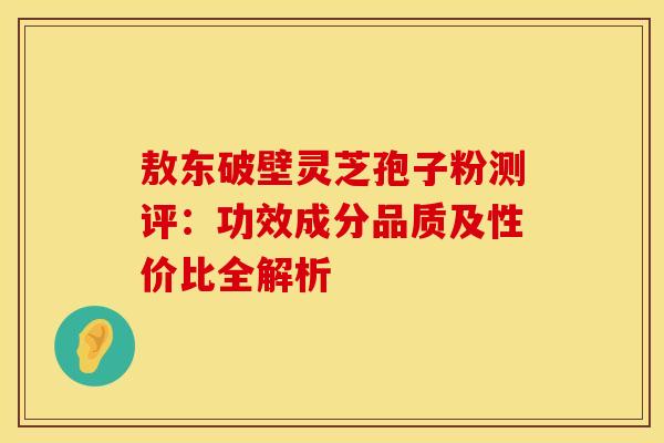 敖东破壁灵芝孢子粉测评：功效成分品质及性价比全解析
