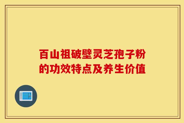 百山祖破壁灵芝孢子粉的功效特点及养生价值 百山祖破壁灵芝孢子粉的功效特点及养生价值