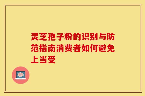 灵芝孢子粉的识别与防范指南消费者如何避免上当受 灵芝孢子粉的识别与防范指南消费者如何避免上当受