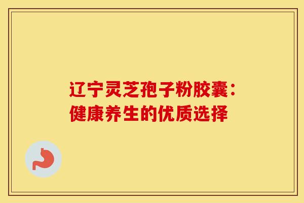 辽宁灵芝孢子粉胶囊：健康养生的优质选择