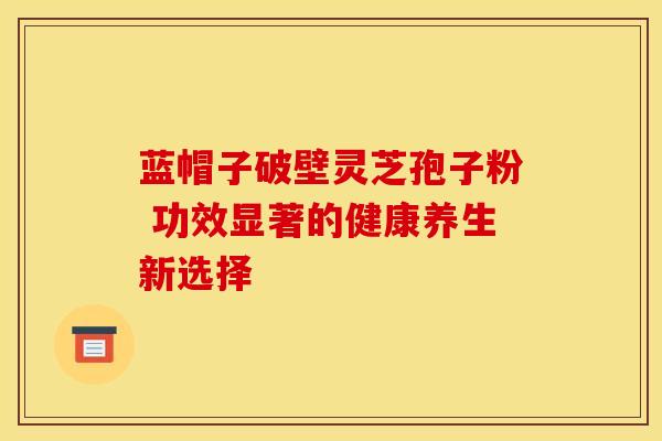 蓝帽子破壁灵芝孢子粉 功效显著的健康养生新选择