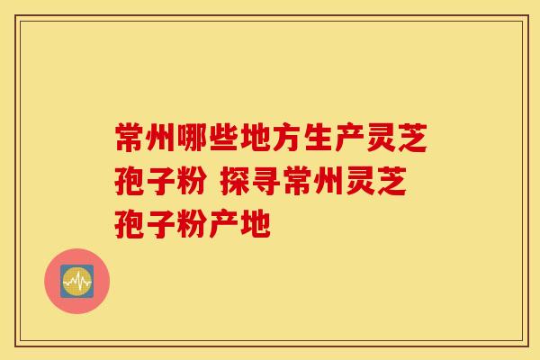 常州哪些地方生产灵芝孢子粉 探寻常州灵芝孢子粉产地