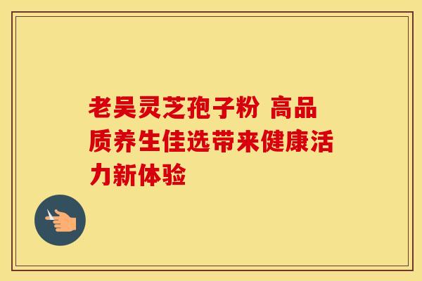 老吴灵芝孢子粉 高品质养生佳选带来健康活力新体验