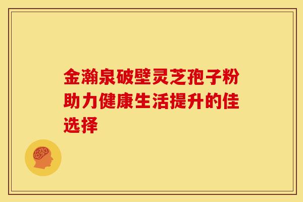 金瀚泉破壁灵芝孢子粉助力健康生活提升的佳选择