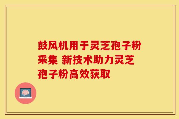 鼓风机用于灵芝孢子粉采集 新技术助力灵芝孢子粉高效获取 鼓风机用于灵芝孢子粉采集 新技术助力灵芝孢子粉高效获取
