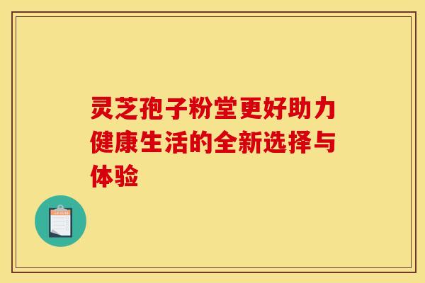 灵芝孢子粉堂更好助力健康生活的全新选择与体验 灵芝孢子粉堂更好助力健康生活的全新选择与体验