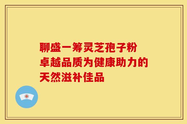 聊盛一筹灵芝孢子粉 卓越品质为健康助力的天然滋补佳品 聊盛一筹灵芝孢子粉 卓越品质为健康助力的天然滋补佳品