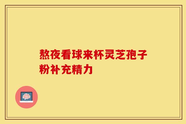 熬夜看球来杯灵芝孢子粉补充精力 熬夜看球来杯灵芝孢子粉补充精力