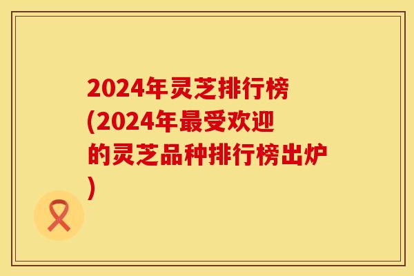 2024年灵芝排行榜(2024年最受欢迎的灵芝品种排行榜出炉) 2024年灵芝排行榜(2024年最受欢迎的灵芝品种排行榜出炉)