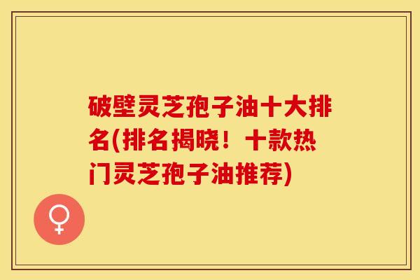 破壁灵芝孢子油十大排名(排名揭晓!十款热门灵芝孢子油推荐) 破壁灵芝孢子油十大排名(排名揭晓!十款热门灵芝孢子油推荐)