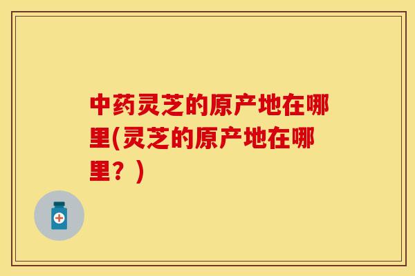 中药灵芝的原产地在哪里(灵芝的原产地在哪里？)