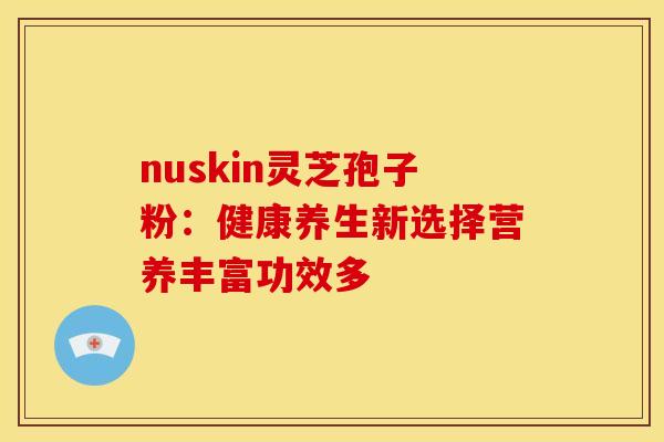 nuskin灵芝孢子粉：健康养生新选择营养丰富功效多