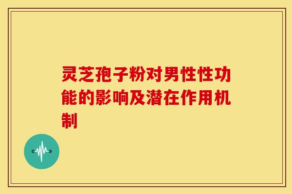 灵芝孢子粉对男性性功能的影响及潜在作用机制