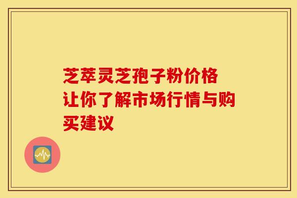 芝萃灵芝孢子粉价格 让你了解市场行情与购买建议