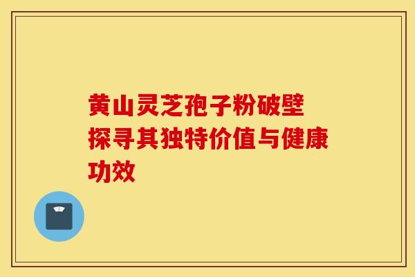 黄山灵芝孢子粉破壁 探寻其独特价值与健康功效