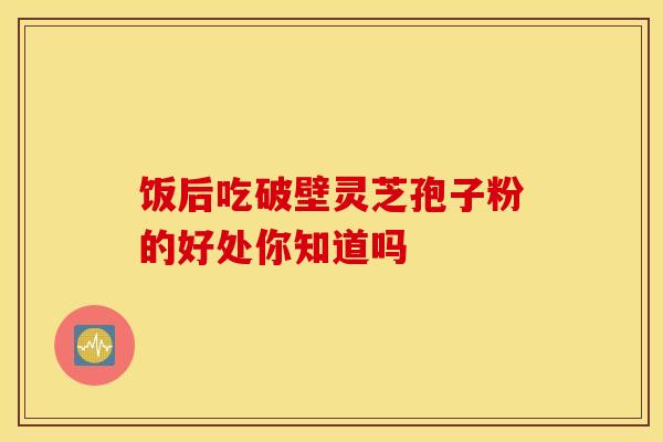 饭后吃破壁灵芝孢子粉的好处你知道吗