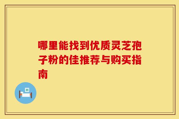 哪里能找到优质灵芝孢子粉的佳推荐与购买指南 哪里能找到优质灵芝孢子粉的佳推荐与购买指南