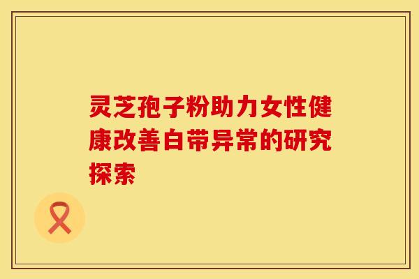 灵芝孢子粉助力女性健康改善白带异常的研究探索