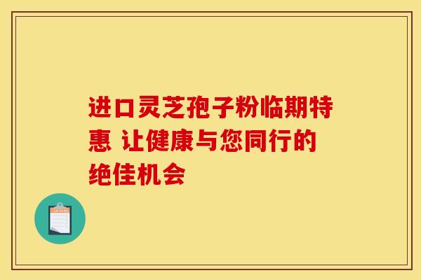 进口灵芝孢子粉临期特惠 让健康与您同行的绝佳机会