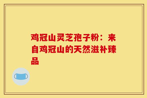 鸡冠山灵芝孢子粉：来自鸡冠山的天然滋补臻品