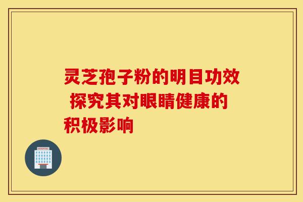 灵芝孢子粉的明目功效 探究其对眼睛健康的积极影响 灵芝孢子粉的明目功效 探究其对眼睛健康的积极影响