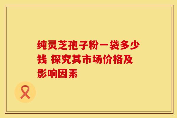 纯灵芝孢子粉一袋多少钱 探究其市场价格及影响因素