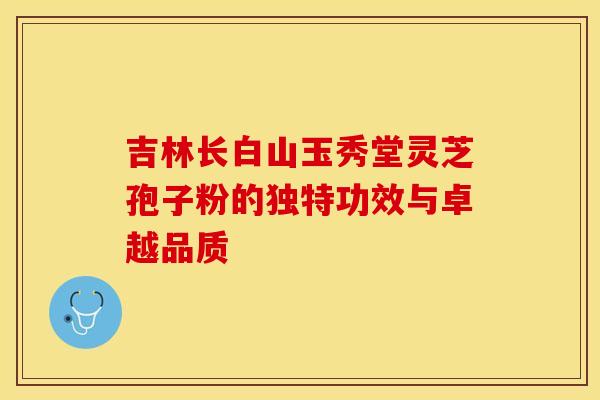 吉林长白山玉秀堂灵芝孢子粉的独特功效与卓越品质 吉林长白山玉秀堂灵芝孢子粉的独特功效与卓越品质