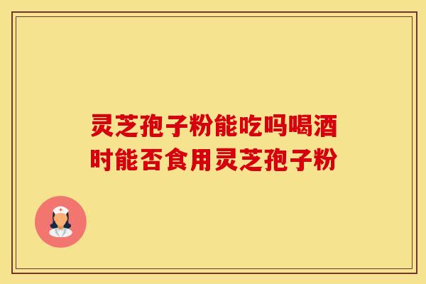 灵芝孢子粉能吃吗喝酒时能否食用灵芝孢子粉