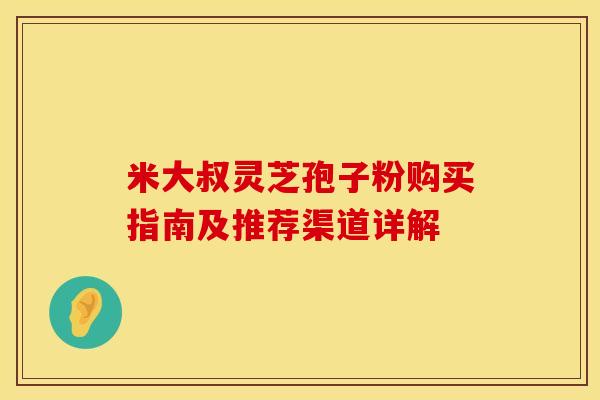 米大叔灵芝孢子粉购买指南及推荐渠道详解