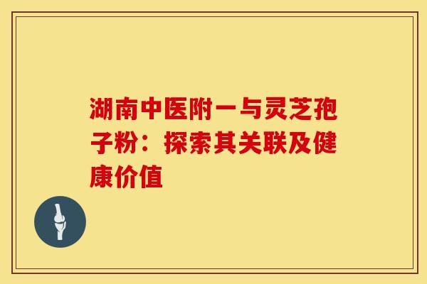 湖南中医附一与灵芝孢子粉：探索其关联及健康价值