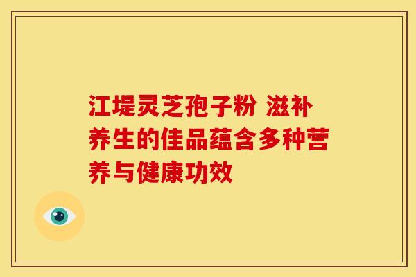 江堤灵芝孢子粉 滋补养生的佳品蕴含多种营养与健康功效
