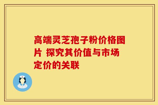 高端灵芝孢子粉价格图片 探究其价值与市场定价的关联