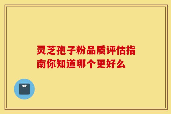 灵芝孢子粉品质评估指南你知道哪个更好么