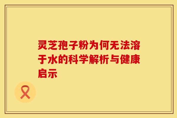 灵芝孢子粉为何无法溶于水的科学解析与健康启示