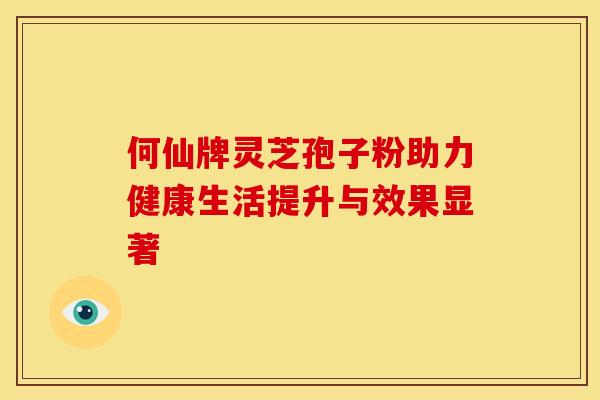 何仙牌灵芝孢子粉助力健康生活提升与效果显著 何仙牌灵芝孢子粉助力健康生活提升与效果显著