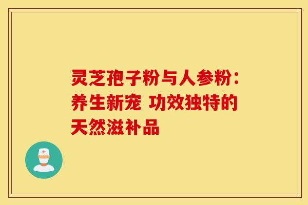 灵芝孢子粉与人参粉:养生新宠 功效独特的天然滋补品 灵芝孢子粉与人参粉:养生新宠 功效独特的天然滋补品