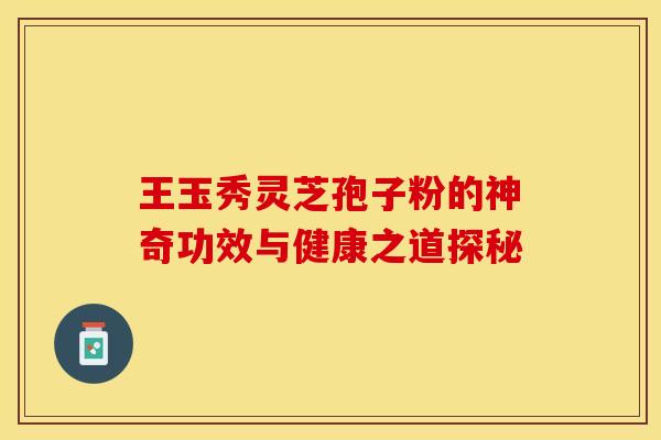 王玉秀灵芝孢子粉的神奇功效与健康之道探秘