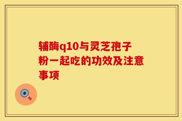 辅酶q10与灵芝孢子粉一起吃的功效及注意事项