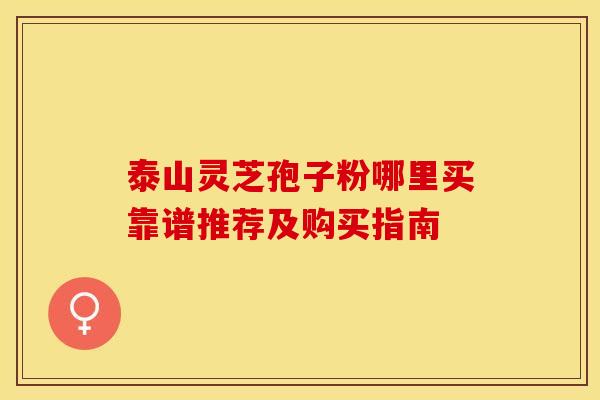 泰山灵芝孢子粉哪里买靠谱推荐及购买指南