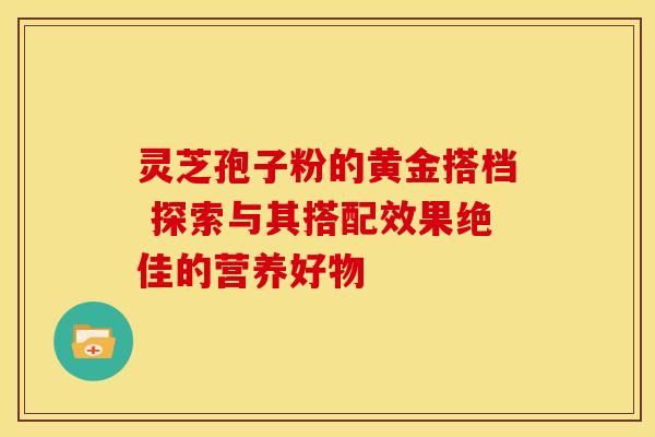 灵芝孢子粉的黄金搭档 探索与其搭配效果绝佳的营养好物 灵芝孢子粉的黄金搭档 探索与其搭配效果绝佳的营养好物