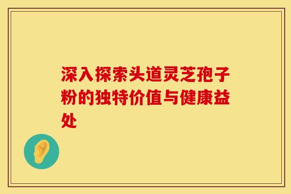 深入探索头道灵芝孢子粉的独特价值与健康益处 深入探索头道灵芝孢子粉的独特价值与健康益处