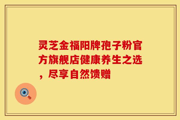 灵芝金福阳牌孢子粉官方旗舰店健康养生之选，尽享自然馈赠