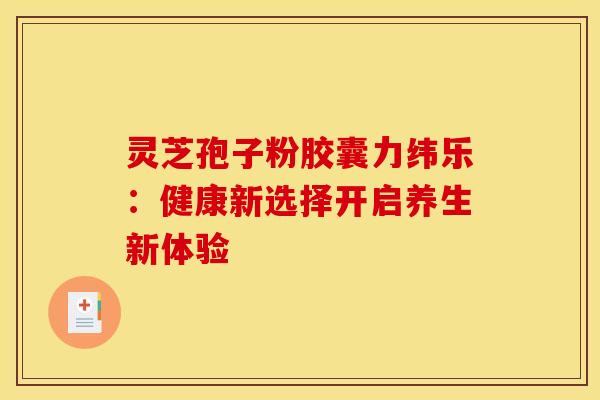 灵芝孢子粉胶囊力纬乐：健康新选择开启养生新体验