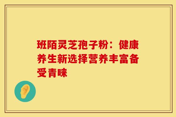 班陌灵芝孢子粉：健康养生新选择营养丰富备受青睐