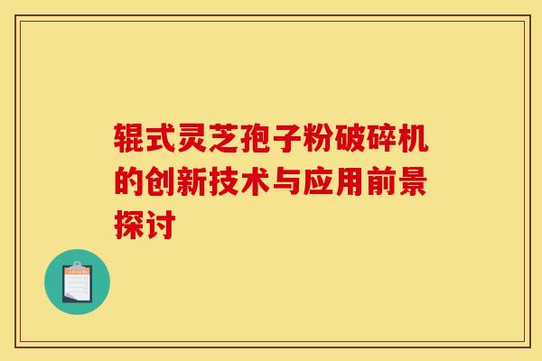 辊式灵芝孢子粉破碎机的创新技术与应用前景探讨