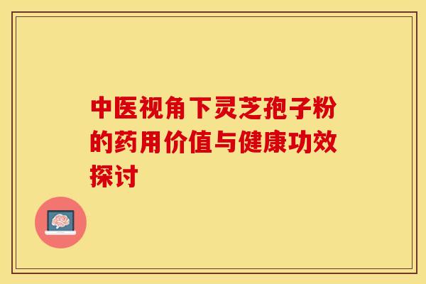 中医视角下灵芝孢子粉的药用价值与健康功效探讨