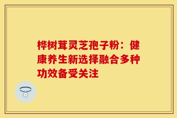 桦树茸灵芝孢子粉:健康养生新选择融合多种功效备受关注 桦树茸灵芝孢子粉:健康养生新选择融合多种功效备受关注